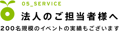 05_SERVICE　法人のご担当者様へ｜200名規模のイベントの実績もございます